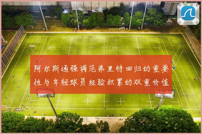 阿尔斯通强调范弗里特回归的重要性与年轻球员经验积累的双重价值