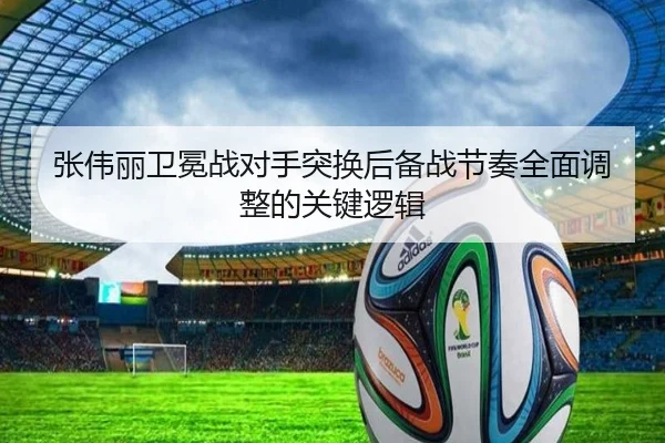 张伟丽卫冕战对手突换后备战节奏全面调整的关键逻辑