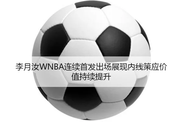 李月汝WNBA连续首发出场展现内线策应价值持续提升