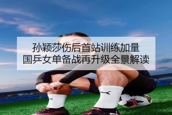 孙颖莎伤后首站训练加量 国乒女单备战再升级全景解读