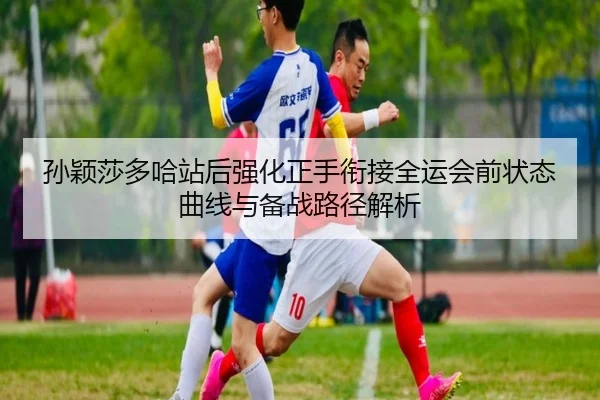 孙颖莎多哈站后强化正手衔接全运会前状态曲线与备战路径解析