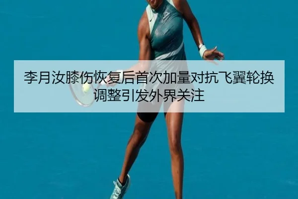 李月汝膝伤恢复后首次加量对抗飞翼轮换调整引发外界关注